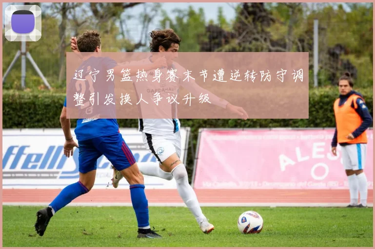 辽宁男篮热身赛末节遭逆转防守调整引发换人争议升级