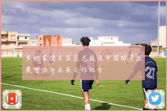 多特蒙德东亚区总裁谈中国球员发展潜力与未来合作机会