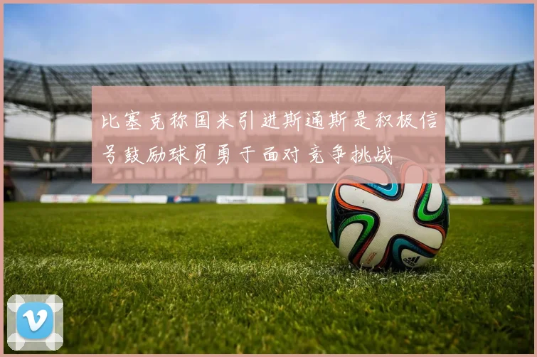 比塞克称国米引进斯通斯是积极信号鼓励球员勇于面对竞争挑战