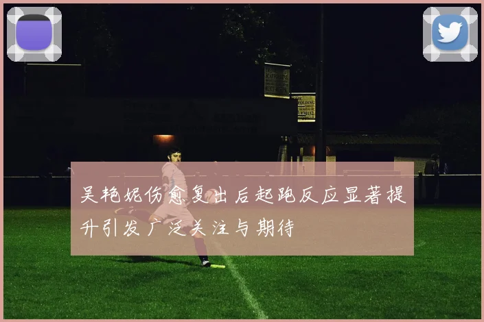 吴艳妮伤愈复出后起跑反应显著提升引发广泛关注与期待