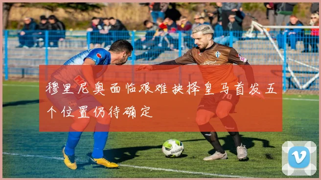 穆里尼奥面临艰难抉择皇马首发五个位置仍待确定