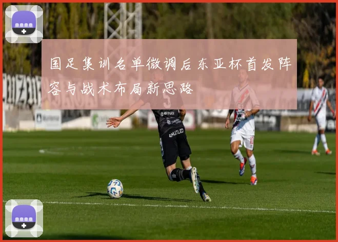 国足集训名单微调后东亚杯首发阵容与战术布局新思路